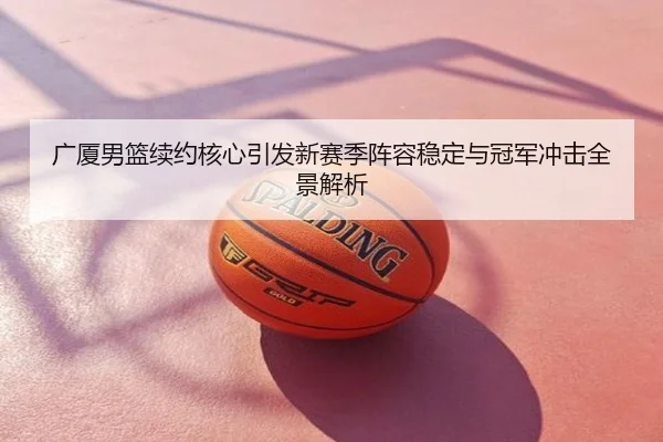 广厦男篮续约核心引发新赛季阵容稳定与冠军冲击全景解析