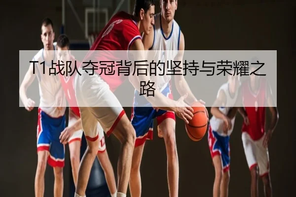 T1战队夺冠背后的坚持与荣耀之路
