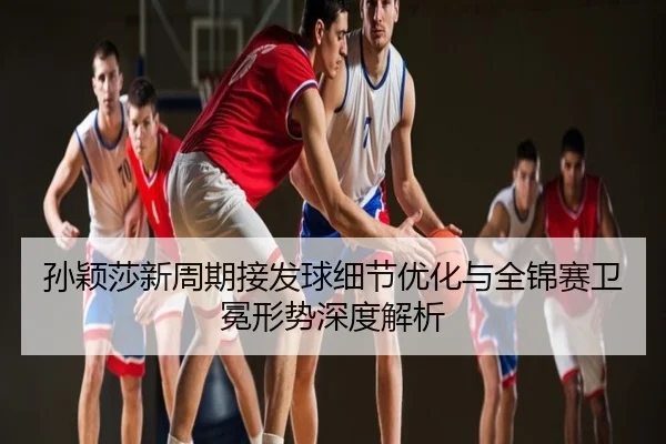 孙颖莎新周期接发球细节优化与全锦赛卫冕形势深度解析